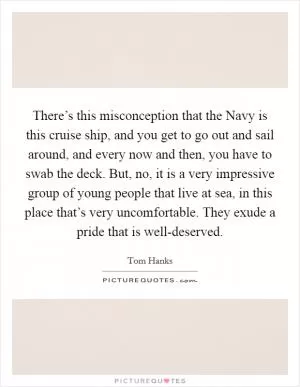 There’s this misconception that the Navy is this cruise ship, and you get to go out and sail around, and every now and then, you have to swab the deck. But, no, it is a very impressive group of young people that live at sea, in this place that’s very uncomfortable. They exude a pride that is well-deserved Picture Quote #1