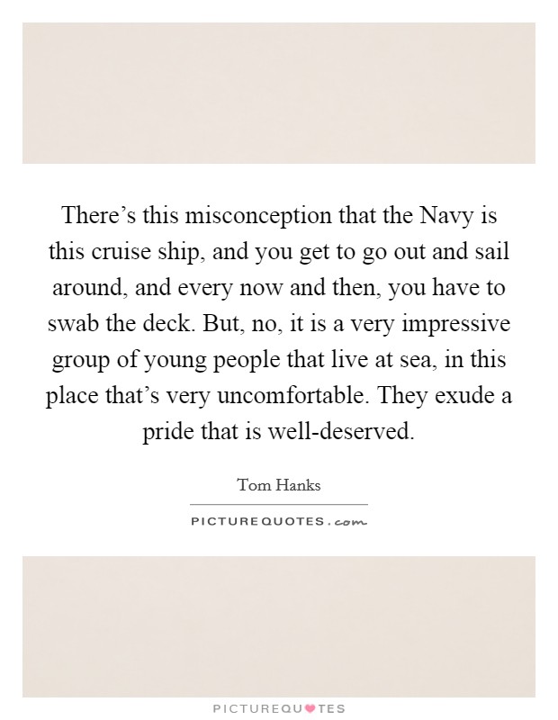 There's this misconception that the Navy is this cruise ship, and you get to go out and sail around, and every now and then, you have to swab the deck. But, no, it is a very impressive group of young people that live at sea, in this place that's very uncomfortable. They exude a pride that is well-deserved Picture Quote #1