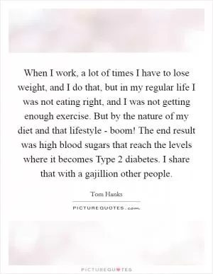 When I work, a lot of times I have to lose weight, and I do that, but in my regular life I was not eating right, and I was not getting enough exercise. But by the nature of my diet and that lifestyle - boom! The end result was high blood sugars that reach the levels where it becomes Type 2 diabetes. I share that with a gajillion other people Picture Quote #1
