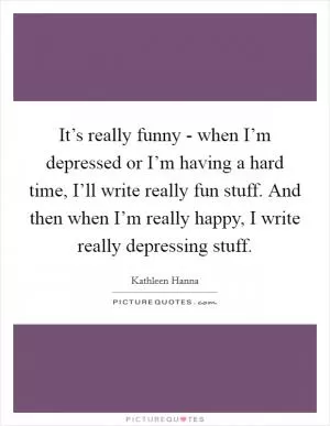 It’s really funny - when I’m depressed or I’m having a hard time, I’ll write really fun stuff. And then when I’m really happy, I write really depressing stuff Picture Quote #1