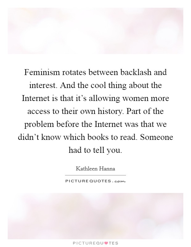 Feminism rotates between backlash and interest. And the cool thing about the Internet is that it's allowing women more access to their own history. Part of the problem before the Internet was that we didn't know which books to read. Someone had to tell you Picture Quote #1