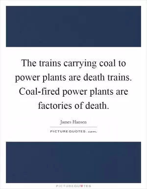 The trains carrying coal to power plants are death trains. Coal-fired power plants are factories of death Picture Quote #1
