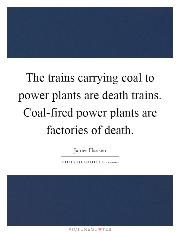 The trains carrying coal to power plants are death trains. Coal-fired power plants are factories of death Picture Quote #1