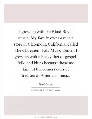 I grew up with the Blind Boys’ music. My family owns a music store in Claremont, California, called The Claremont Folk Music Center. I grew up with a heavy diet of gospel, folk, and blues because those are kind of the cornerstones of traditional American music Picture Quote #1