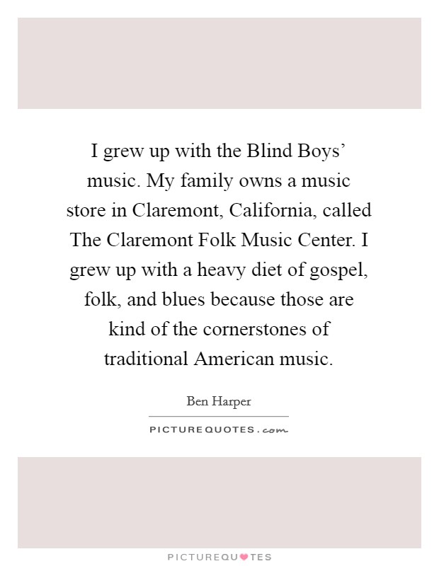 I grew up with the Blind Boys' music. My family owns a music store in Claremont, California, called The Claremont Folk Music Center. I grew up with a heavy diet of gospel, folk, and blues because those are kind of the cornerstones of traditional American music Picture Quote #1