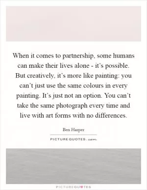 When it comes to partnership, some humans can make their lives alone - it’s possible. But creatively, it’s more like painting: you can’t just use the same colours in every painting. It’s just not an option. You can’t take the same photograph every time and live with art forms with no differences Picture Quote #1