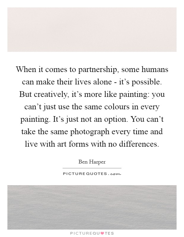 When it comes to partnership, some humans can make their lives alone - it's possible. But creatively, it's more like painting: you can't just use the same colours in every painting. It's just not an option. You can't take the same photograph every time and live with art forms with no differences Picture Quote #1