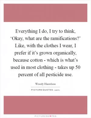 Everything I do, I try to think, ‘Okay, what are the ramifications?’ Like, with the clothes I wear, I prefer if it’s grown organically, because cotton - which is what’s used in most clothing - takes up 50 percent of all pesticide use Picture Quote #1