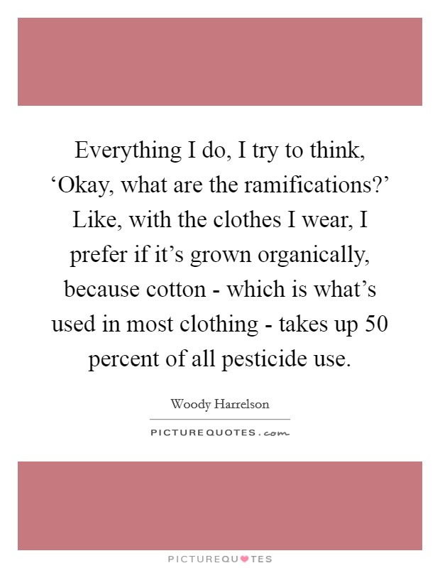 Everything I do, I try to think, ‘Okay, what are the ramifications?' Like, with the clothes I wear, I prefer if it's grown organically, because cotton - which is what's used in most clothing - takes up 50 percent of all pesticide use Picture Quote #1