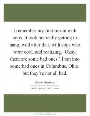 I remember my first run-in with cops. It took me really getting to hang, well after that, with cops who were cool, and realizing, ‘Okay, there are some bad ones.’ I ran into some bad ones in Columbus, Ohio, but they’re not all bad Picture Quote #1
