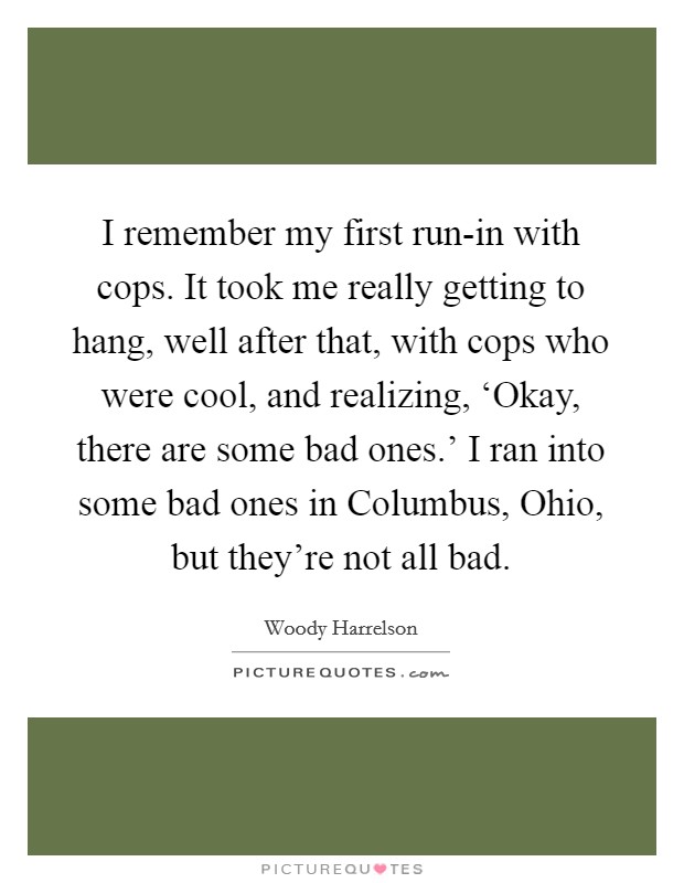 I remember my first run-in with cops. It took me really getting to hang, well after that, with cops who were cool, and realizing, ‘Okay, there are some bad ones.' I ran into some bad ones in Columbus, Ohio, but they're not all bad Picture Quote #1
