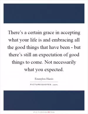 There’s a certain grace in accepting what your life is and embracing all the good things that have been - but there’s still an expectation of good things to come. Not necessarily what you expected Picture Quote #1