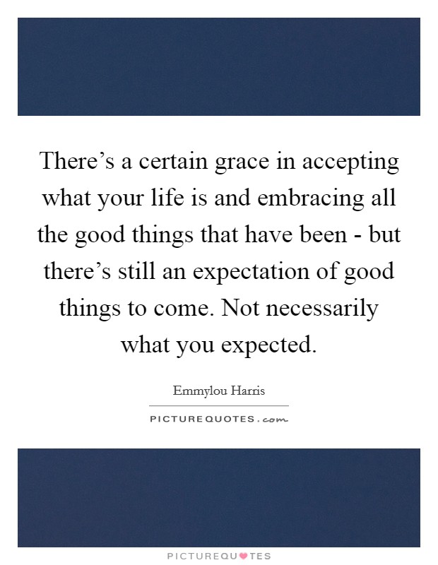 There's a certain grace in accepting what your life is and embracing all the good things that have been - but there's still an expectation of good things to come. Not necessarily what you expected Picture Quote #1