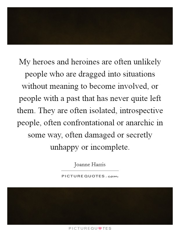 My heroes and heroines are often unlikely people who are dragged into situations without meaning to become involved, or people with a past that has never quite left them. They are often isolated, introspective people, often confrontational or anarchic in some way, often damaged or secretly unhappy or incomplete Picture Quote #1
