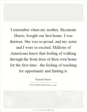 I remember when my mother, Shyamala Harris, bought our first home. I was thirteen. She was so proud, and my sister and I were so excited. Millions of Americans know that feeling of walking through the front door of their own home for the first time - the feeling of reaching for opportunity and finding it Picture Quote #1