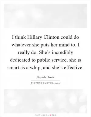 I think Hillary Clinton could do whatever she puts her mind to. I really do. She’s incredibly dedicated to public service, she is smart as a whip, and she’s effective Picture Quote #1
