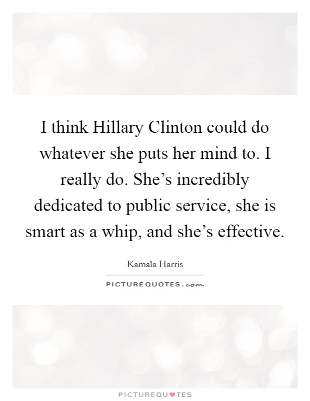 I think Hillary Clinton could do whatever she puts her mind to. I really do. She's incredibly dedicated to public service, she is smart as a whip, and she's effective Picture Quote #1
