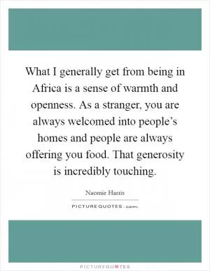 What I generally get from being in Africa is a sense of warmth and openness. As a stranger, you are always welcomed into people’s homes and people are always offering you food. That generosity is incredibly touching Picture Quote #1