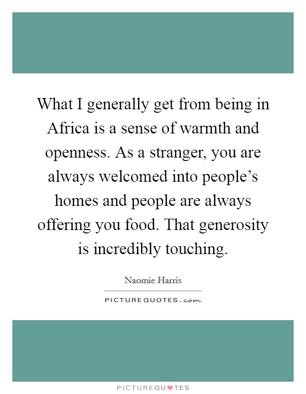 What I generally get from being in Africa is a sense of warmth and openness. As a stranger, you are always welcomed into people's homes and people are always offering you food. That generosity is incredibly touching Picture Quote #1
