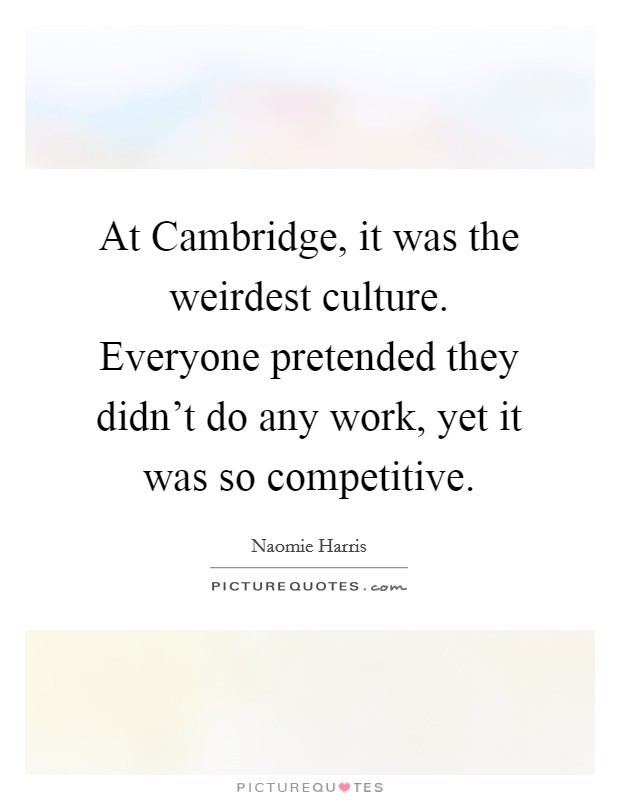 At Cambridge, it was the weirdest culture. Everyone pretended they didn't do any work, yet it was so competitive Picture Quote #1