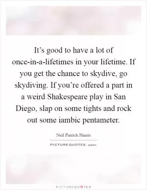 It’s good to have a lot of once-in-a-lifetimes in your lifetime. If you get the chance to skydive, go skydiving. If you’re offered a part in a weird Shakespeare play in San Diego, slap on some tights and rock out some iambic pentameter Picture Quote #1