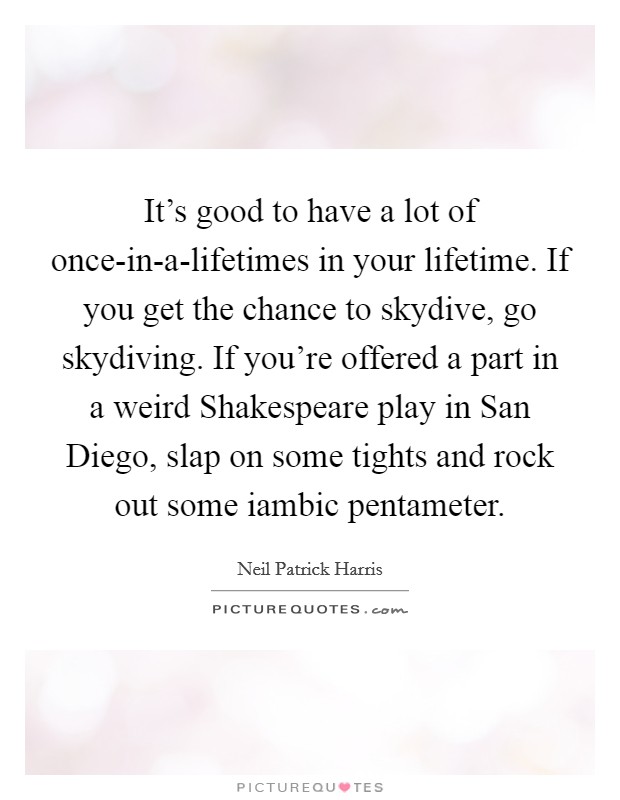 It's good to have a lot of once-in-a-lifetimes in your lifetime. If you get the chance to skydive, go skydiving. If you're offered a part in a weird Shakespeare play in San Diego, slap on some tights and rock out some iambic pentameter Picture Quote #1