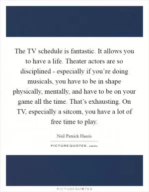 The TV schedule is fantastic. It allows you to have a life. Theater actors are so disciplined - especially if you’re doing musicals, you have to be in shape physically, mentally, and have to be on your game all the time. That’s exhausting. On TV, especially a sitcom, you have a lot of free time to play Picture Quote #1