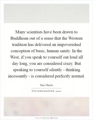 Many scientists have been drawn to Buddhism out of a sense that the Western tradition has delivered an impoverished conception of basic, human sanity. In the West, if you speak to yourself out loud all day long, you are considered crazy. But speaking to yourself silently - thinking incessantly - is considered perfectly normal Picture Quote #1