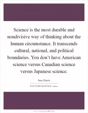 Science is the most durable and nondivisive way of thinking about the human circumstance. It transcends cultural, national, and political boundaries. You don’t have American science versus Canadian science versus Japanese science Picture Quote #1