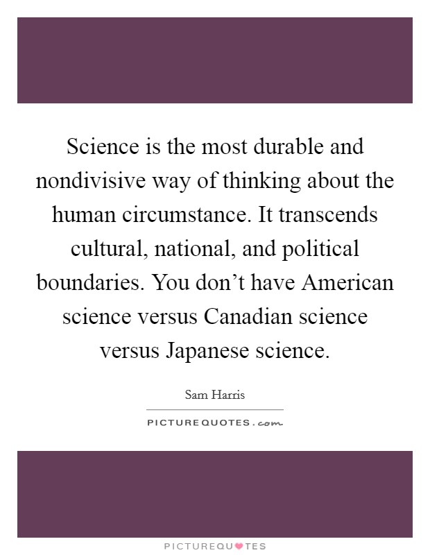 Science is the most durable and nondivisive way of thinking about the human circumstance. It transcends cultural, national, and political boundaries. You don't have American science versus Canadian science versus Japanese science Picture Quote #1