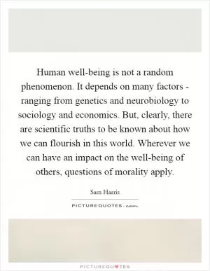 Human well-being is not a random phenomenon. It depends on many factors - ranging from genetics and neurobiology to sociology and economics. But, clearly, there are scientific truths to be known about how we can flourish in this world. Wherever we can have an impact on the well-being of others, questions of morality apply Picture Quote #1
