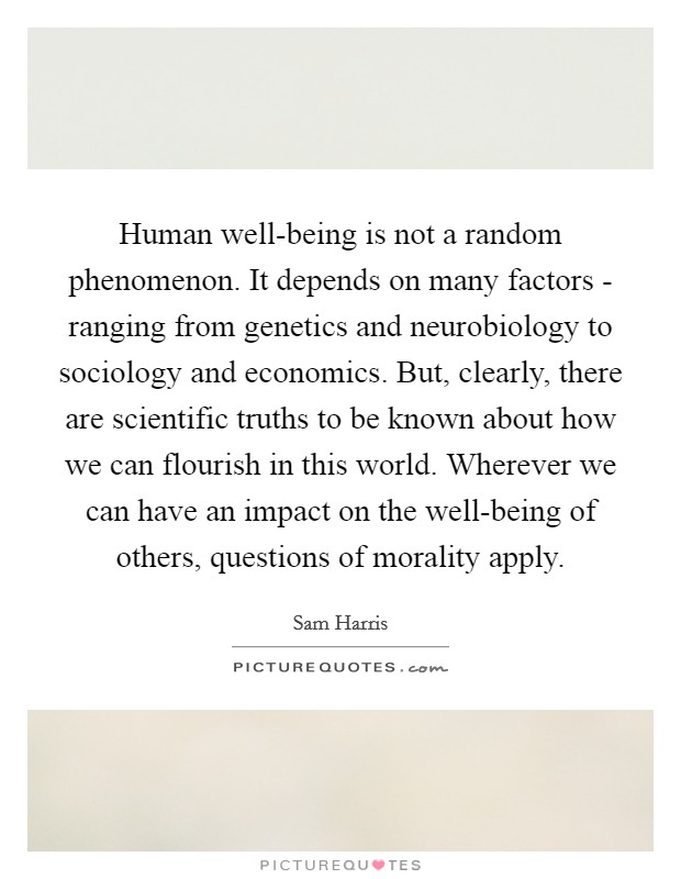 Human well-being is not a random phenomenon. It depends on many factors - ranging from genetics and neurobiology to sociology and economics. But, clearly, there are scientific truths to be known about how we can flourish in this world. Wherever we can have an impact on the well-being of others, questions of morality apply Picture Quote #1
