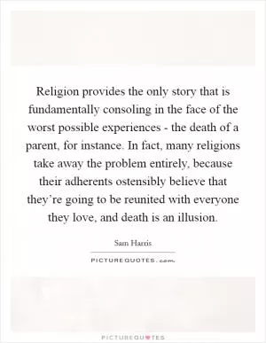 Religion provides the only story that is fundamentally consoling in the face of the worst possible experiences - the death of a parent, for instance. In fact, many religions take away the problem entirely, because their adherents ostensibly believe that they’re going to be reunited with everyone they love, and death is an illusion Picture Quote #1