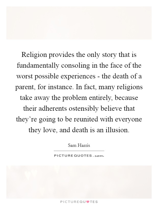 Religion provides the only story that is fundamentally consoling in the face of the worst possible experiences - the death of a parent, for instance. In fact, many religions take away the problem entirely, because their adherents ostensibly believe that they're going to be reunited with everyone they love, and death is an illusion Picture Quote #1