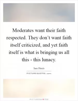 Moderates want their faith respected. They don’t want faith itself criticized, and yet faith itself is what is bringing us all this - this lunacy Picture Quote #1
