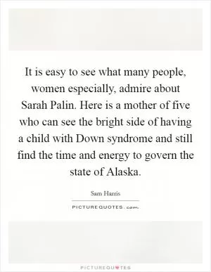 It is easy to see what many people, women especially, admire about Sarah Palin. Here is a mother of five who can see the bright side of having a child with Down syndrome and still find the time and energy to govern the state of Alaska Picture Quote #1