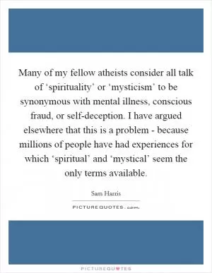 Many of my fellow atheists consider all talk of ‘spirituality’ or ‘mysticism’ to be synonymous with mental illness, conscious fraud, or self-deception. I have argued elsewhere that this is a problem - because millions of people have had experiences for which ‘spiritual’ and ‘mystical’ seem the only terms available Picture Quote #1