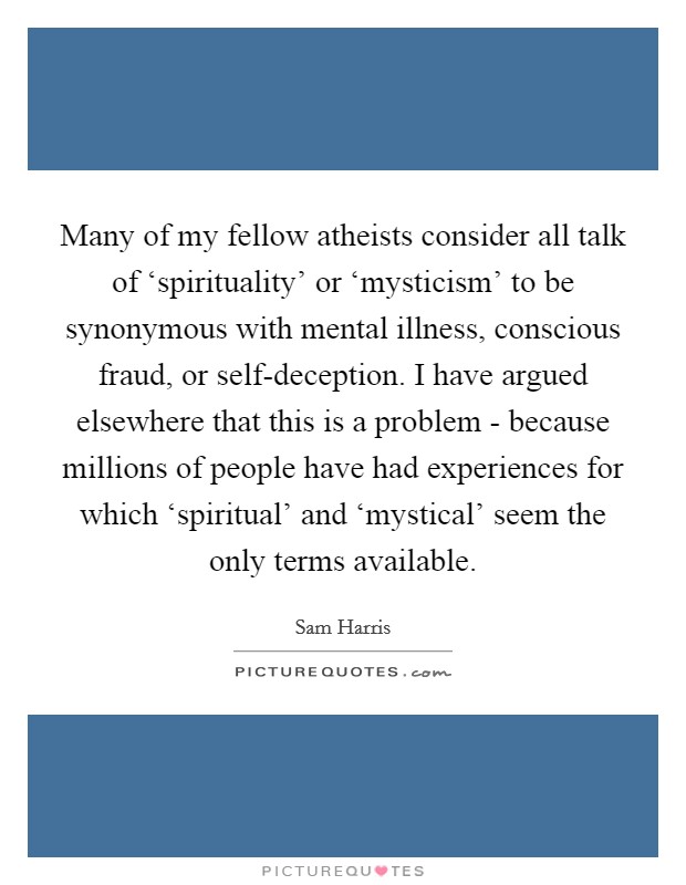 Many of my fellow atheists consider all talk of ‘spirituality' or ‘mysticism' to be synonymous with mental illness, conscious fraud, or self-deception. I have argued elsewhere that this is a problem - because millions of people have had experiences for which ‘spiritual' and ‘mystical' seem the only terms available Picture Quote #1