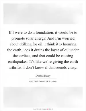 If I were to do a foundation, it would be to promote solar energy. And I’m worried about drilling for oil. I think it is harming the earth, ‘cos it drains the layer of oil under the surface, and that could be causing earthquakes. It’s like we’re giving the earth arthritis. I don’t know if that sounds crazy Picture Quote #1
