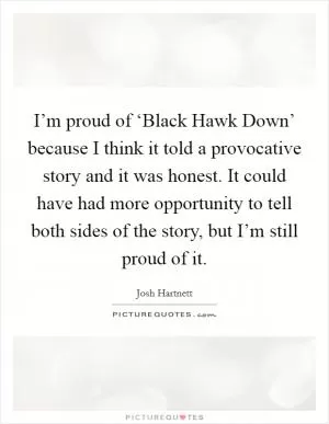 I’m proud of ‘Black Hawk Down’ because I think it told a provocative story and it was honest. It could have had more opportunity to tell both sides of the story, but I’m still proud of it Picture Quote #1