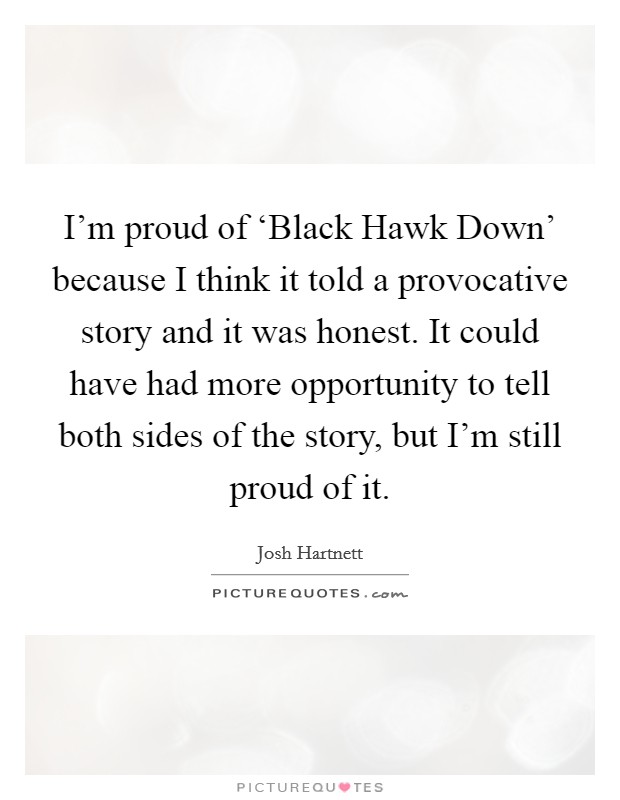 I'm proud of ‘Black Hawk Down' because I think it told a provocative story and it was honest. It could have had more opportunity to tell both sides of the story, but I'm still proud of it Picture Quote #1