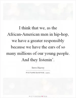 I think that we, as the African-American men in hip-hop, we have a greater responsibly because we have the ears of so many millions of our young people. And they listenin’ Picture Quote #1