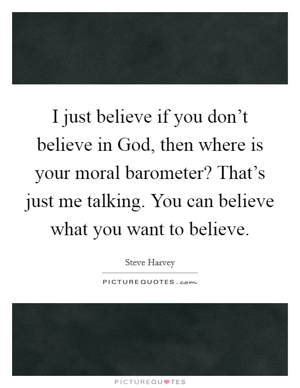 I just believe if you don't believe in God, then where is your moral barometer? That's just me talking. You can believe what you want to believe Picture Quote #1