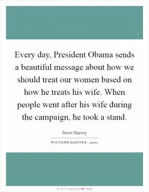 Every day, President Obama sends a beautiful message about how we should treat our women based on how he treats his wife. When people went after his wife during the campaign, he took a stand Picture Quote #1