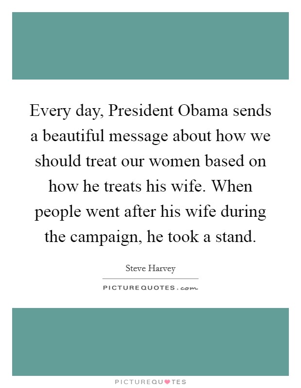 Every day, President Obama sends a beautiful message about how we should treat our women based on how he treats his wife. When people went after his wife during the campaign, he took a stand Picture Quote #1