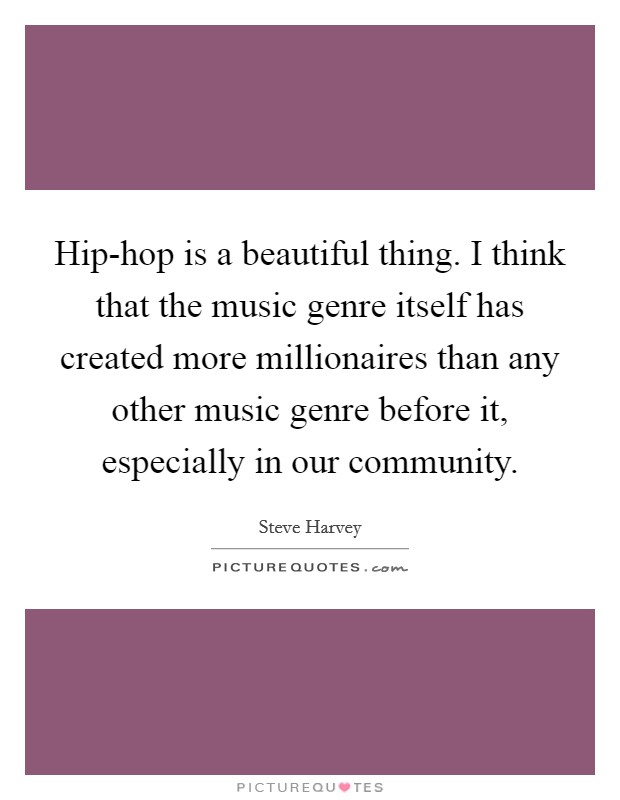 Hip-hop is a beautiful thing. I think that the music genre itself has created more millionaires than any other music genre before it, especially in our community Picture Quote #1