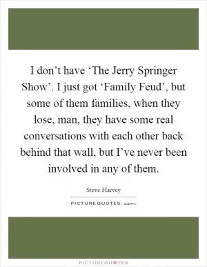 I don’t have ‘The Jerry Springer Show’. I just got ‘Family Feud’, but some of them families, when they lose, man, they have some real conversations with each other back behind that wall, but I’ve never been involved in any of them Picture Quote #1