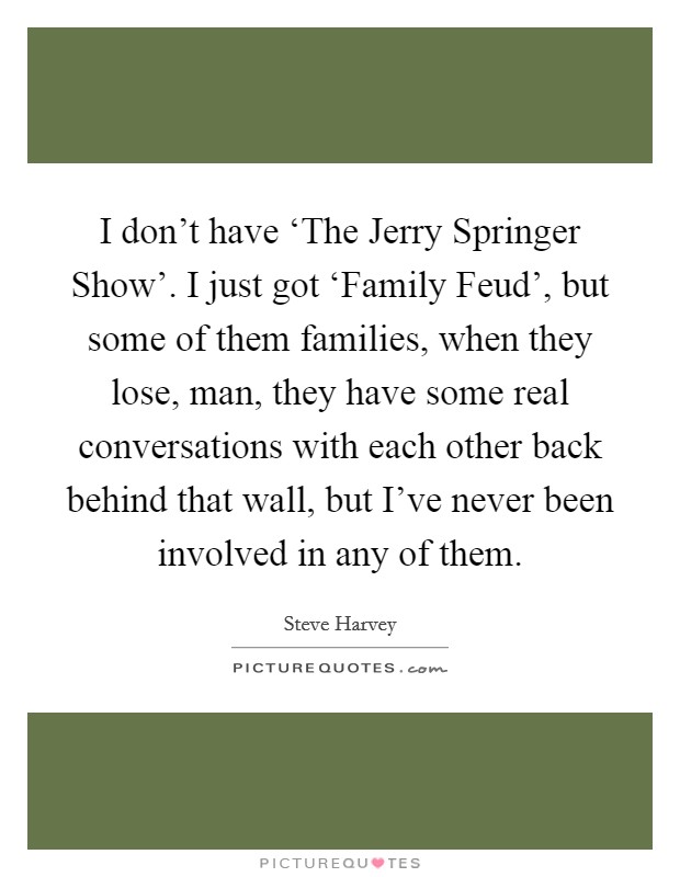 I don't have ‘The Jerry Springer Show'. I just got ‘Family Feud', but some of them families, when they lose, man, they have some real conversations with each other back behind that wall, but I've never been involved in any of them Picture Quote #1