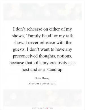 I don’t rehearse on either of my shows, ‘Family Feud’ or my talk show. I never rehearse with the guests. I don’t want to have any preconceived thoughts, notions, because that kills my creativity as a host and as a stand up Picture Quote #1