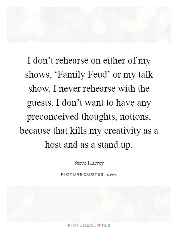 I don't rehearse on either of my shows, ‘Family Feud' or my talk show. I never rehearse with the guests. I don't want to have any preconceived thoughts, notions, because that kills my creativity as a host and as a stand up Picture Quote #1